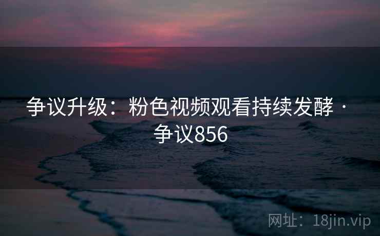 争议升级：粉色视频观看持续发酵 · 争议856