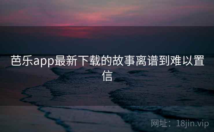 芭乐app最新下载的故事离谱到难以置信