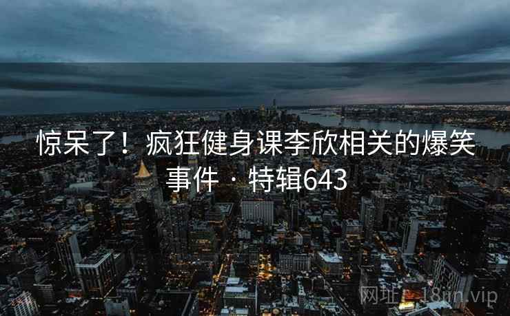 惊呆了!疯狂健身课李欣相关的爆笑事件 · 特辑643 第1张 惊呆了!疯狂健身课李欣相关的爆笑事件 · 特辑643 第1张