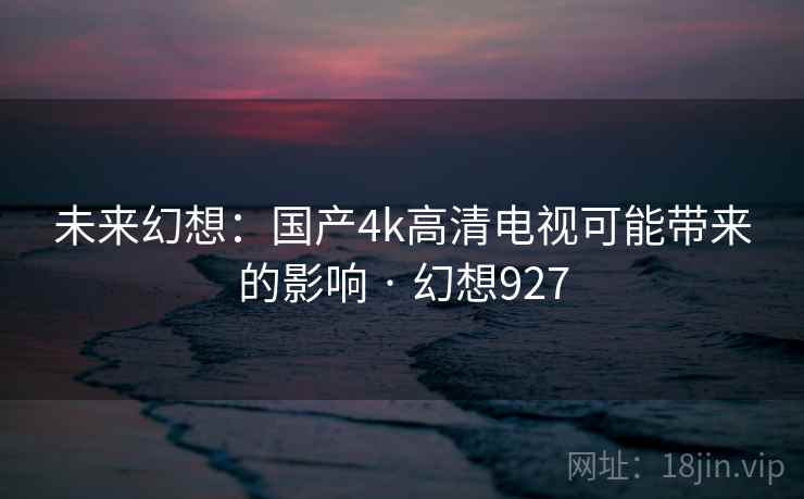 未来幻想:国产4k高清电视可能带来的影响 · 幻想927