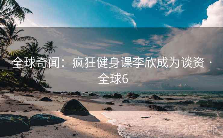 全球奇闻:疯狂健身课李欣成为谈资 · 全球6